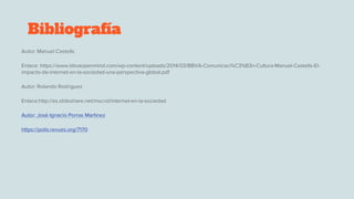 Bibliografía
Autor: Manuel Castells
Enlace: https://www.bbvaopenmind.com/wp-content/uploads/2014/03/BBVA-Comunicaci%C3%B3n-Cultura-Manuel-Castells-El-
impacto-de-internet-en-la-sociedad-una-perspectiva-global.pdf
Autor: Rolando Rodriguez
Enlace:http://es.slideshare.net/mscrol/internet-en-la-sociedad
Autor: Josè Ignacio Porras Martìnez
https://polis.revues.org/7170
 