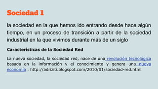 Sociedad 1
la sociedad en la que hemos ido entrando desde hace algún
tiempo, en un proceso de transición a partir de la sociedad
industrial en la que vivimos durante más de un siglo
Características de la Sociedad Red
La nueva sociedad, la sociedad red, nace de una revolución tecnológica
basada en la información y el conocimiento y genera una nueva
economía . http://adriziti.blogspot.com/2010/01/sociedad-red.html
 