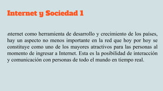 Internet y Sociedad 1
Internet como herramienta de desarrollo y crecimiento de los países,
hay un aspecto no menos importante en la red que hoy por hoy se
constituye como uno de los mayores atractivos para las personas al
momento de ingresar a Internet. Esta es la posibilidad de interacción
y comunicación con personas de todo el mundo en tiempo real.
 