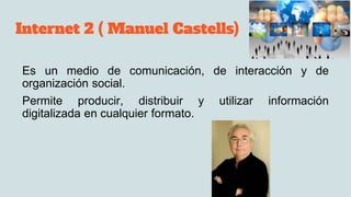 Internet 2 ( Manuel Castells)
Es un medio de comunicación, de interacción y de
organización social.
Permite producir, distribuir y utilizar información
digitalizada en cualquier formato.
 