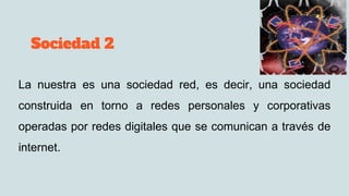 Sociedad 2
La nuestra es una sociedad red, es decir, una sociedad
construida en torno a redes personales y corporativas
operadas por redes digitales que se comunican a través de
internet.
 