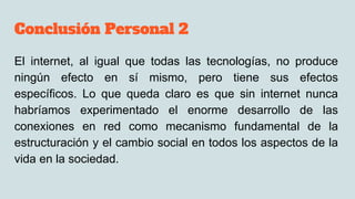 Conclusión Personal 2
El internet, al igual que todas las tecnologías, no produce
ningún efecto en sí mismo, pero tiene sus efectos
específicos. Lo que queda claro es que sin internet nunca
habríamos experimentado el enorme desarrollo de las
conexiones en red como mecanismo fundamental de la
estructuración y el cambio social en todos los aspectos de la
vida en la sociedad.
 