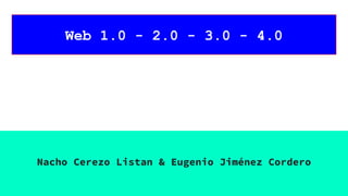 Web 1.0 - 2.0 - 3.0 - 4.0
Nacho Cerezo Listan & Eugenio Jiménez Cordero
 
