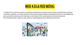 WEB 4.0-LA RED MÓVIL:
Y la Web 4.0 es un término que se va acuñando recientemente y trata de movernos hacia una Web Ubicua (continuo
movimiento, presente a un mismo tiempo en todas partes) donde el objetivo primordial será el de unir las inteligencias,
para que tanto las personas como las cosas se comuniquen entre sí para generar la toma de decisiones.
Para entenderlo mejor, podéis ver este vídeo que explica algunas de las aplicaciones del futuro.
 