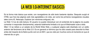 LA WEB 1.0-INTERNET BASICO:
Es la forma más básica que existe, con navegadores de sólo texto bastante rápidos. Después surgió el
HTML que hizo las páginas web más agradables a la vista, así como los primeros navegadores visuales
tales como IE, Netscape, Explorer (en versiones antiguas), etc.
La Web 1.0 es de sólo lectura. El usuario no puede interactuar con el contenido de la página (no puede
comentar ni responder directamente), estando totalmente limitado a lo que el Webmaster sube a ésta.
Web 1.0 se refiere a un estado de la World Wide Web, y cualquier página web diseñada con un estilo
anterior del fenómeno de la Web 2.0. Es en general un término que ha sido creado para describir la Web
antes del impacto de la fiebre punto com en el 2001, que es visto por muchos como el momento en que el
internet dio un giro.
 