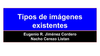 Tipos de imágenes
existentes
Eugenio R. Jiménez Cordero
Nacho Cerezo Listan
 