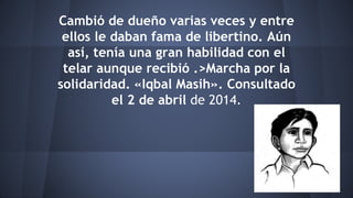 Cambió de dueño varias veces y entre
ellos le daban fama de libertino. Aún
así, tenía una gran habilidad con el
telar aunque recibió .>Marcha por la
solidaridad. «Iqbal Masih». Consultado
el 2 de abril de 2014.
 