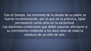 Con el tiempo, los intereses de la deuda de su padre se
fueron incrementando, por lo que en la práctica, Iqbal
permaneció varios años en la esclavitud.
Las durísimas condiciones que debió soportar afectaron a
su crecimiento midiendo a los doce años de edad la
estatura de un niño de seis.
 