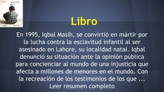 Libro
En 1995, Iqbal Masih, se convirtió en mártir por
la lucha contra la esclavitud infantil al ser
asesinado en Lahore, su localidad natal. Iqbal
denunció su situación ante la opinión pública
para concienciar al mundo de una injusticia que
afecta a millones de menores en el mundo. Con
la recreación de los testimonios de los que ...
Leer resumen completo
 