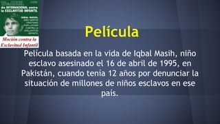 Película
Película basada en la vida de Iqbal Masih, niño
esclavo asesinado el 16 de abril de 1995, en
Pakistán, cuando tenía 12 años por denunciar la
situación de millones de niños esclavos en ese
país.
 