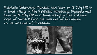 Rolihlahla Dalibhunga Mandela was born on 18 July 1918 in
a small village in the Rolihlahla Dalibhunga Mandela was
born on 18 July 1918 in a small village in the Eastern
Cape of South Africa. He was one of 13 children.
ca. He was one of 13 children.
 