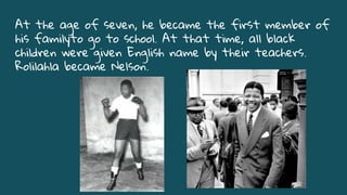 At the age of seven, he became the first member of
his familyto go to school. At that time, all black
children were given English name by their teachers.
Rolilahla became Nelson.
 