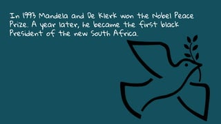 In 1993 Mandela and De Klerk won the Nobel Peace
Prize. A year later, he became the first black
President of the new South Africa.
 