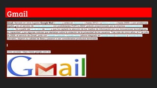 Gmail
Gmail, llamado en otros lugares Google Mail (Austria y antes en Alemania —hasta 2012— y Reino Unido —hasta 2009—) por problemas
legales,3 es un servicio de correo electrónico con posibilidades POP3 e IMAP gratuito proporcionado por la empresa estadounidense
Google, Inc a partir del 15 de abril de 2004 y que ha captado la atención de los medios de información por sus innovaciones tecnológicas,
su capacidad, y por algunas noticias que alertaban sobre la violación de la privacidad de los usuarios. Tras más de cinco años, el 7 de julio
de 2009, el servicio de Gmail, junto con Google Calendar, Google Docs (ahora integrado en Google Drive), Hangouts y Google Buzz
(cerrado), dejaron su calidad de Beta y pasaron a ser considerados productos terminado
como acceder: https://www.google.com.ni/
 