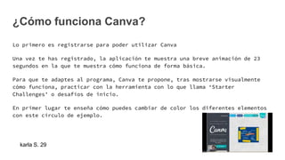¿Cómo funciona Canva?
Lo primero es registrarse para poder utilizar Canva
Una vez te has registrado, la aplicación te muestra una breve animación de 23
segundos en la que te muestra cómo funciona de forma básica.
Para que te adaptes al programa, Canva te propone, tras mostrarse visualmente
cómo funciona, practicar con la herramienta con lo que llama ‘Starter
Challenges’ o desafíos de inicio.
En primer lugar te enseña cómo puedes cambiar de color los diferentes elementos
con este círculo de ejemplo.
karla S. 29
 