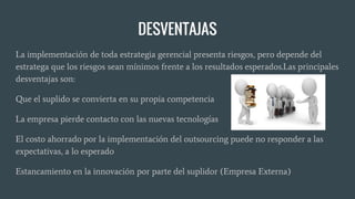 DESVENTAJAS
La implementación de toda estrategia gerencial presenta riesgos, pero depende del
estratega que los riesgos sean mínimos frente a los resultados esperados.Las principales
desventajas son:
Que el suplido se convierta en su propia competencia
La empresa pierde contacto con las nuevas tecnologías
El costo ahorrado por la implementación del outsourcing puede no responder a las
expectativas, a lo esperado
Estancamiento en la innovación por parte del suplidor (Empresa Externa)
 