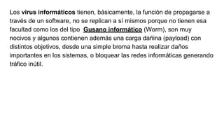 Los virus informáticos tienen, básicamente, la función de propagarse a
través de un software, no se replican a sí mismos porque no tienen esa
facultad como los del tipo Gusano informático (Worm), son muy
nocivos y algunos contienen además una carga dañina (payload) con
distintos objetivos, desde una simple broma hasta realizar daños
importantes en los sistemas, o bloquear las redes informáticas generando
tráfico inútil.
 