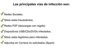 Las principales vías de infección son:
Redes Sociales.
Sitios webs fraudulentos.
Redes P2P (descargas con regalo)
Dispositivos USB/CDs/DVDs infectados.
Sitios webs legítimos pero infectados.
Adjuntos en Correos no solicitados (Spam)
 