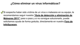 ¿Cómo eliminar un virus informáticos?
Si sospecha haber sido víctima de un virus o malwares en su equipo, le
recomendamos seguir nuestra “Guía de detección y eliminación de
Malwares 2011” paso a paso y si no consigue solucionarlo, puede
solicitarnos ayuda de forma gratuita, directamente en nuestro Foro de
InfoSpyware.
 