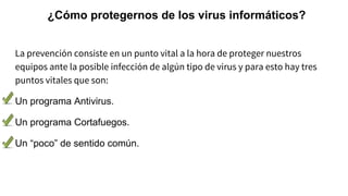 ¿Cómo protegernos de los virus informáticos?
La prevención consiste en un punto vital a la hora de proteger nuestros
equipos ante la posible infección de algún tipo de virus y para esto hay tres
puntos vitales que son:
Un programa Antivirus.
Un programa Cortafuegos.
Un “poco” de sentido común.
 