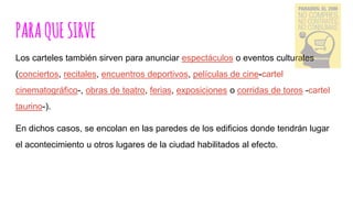 PARAQUESIRVE
Los carteles también sirven para anunciar espectáculos o eventos culturales
(conciertos, recitales, encuentros deportivos, películas de cine-cartel
cinematográfico-, obras de teatro, ferias, exposiciones o corridas de toros -cartel
taurino-).
En dichos casos, se encolan en las paredes de los edificios donde tendrán lugar
el acontecimiento u otros lugares de la ciudad habilitados al efecto.
 
