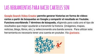 LASHERRAMIENTASPARAHACERCARTELESSON
Google Search Video Creator permite generar historias en forma de vídeos
cortos a partir de búsquedas en Google y compartir el resultado en Youtube.
Funciona escribiendo 7 términos de búsqueda, eligiendo para cada uno el tipo de
resultados que mejor ayudarán a transmitir la historia (imágenes, mapas,
noticias, blogs, libros, etc.) y seleccionando una banda sonora. Para utilizar esta
herramienta es necesario tener una cuenta en youtube. Vía @srivero.
 