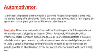 Automotivator.
Generador de pósters de motivación a partir de fotografías propias o de la web.
Se elige la fotografía, el color de fondo y el texto que acompañará a la imagen y se
genera un póster para guardar en Flickr o en el ordenador.
Motivator. Generador online de pósters de motivación partir de fotos guardadas
en el ordenador o alojadas en Internet (Flickr, Facebook, Photobucket, URL).
Permite recortar la imagen seleccionada, elegir la orientación (retrato o paisaje),
añadirle varios tipos de marcos, seleccionar el color de fondo del póster, escribir
el título y editar la frase que acompañará a la imagen. El póster generado se
puede guardar en el ordenador, enviar por correo, insertar en una web, foro o blog,
etc.
 
