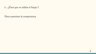 1-. ¿Para que se utiliza el fuego ?
Para aumentar la temperatura
2
 