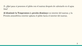 2-.¿Qué pasa si ponemos el globo con el matraz después de calentarlo en el agua
fría?
Al disminuir la Temperatura la presión disminuye en interior del matraz, y la
Presión atmosférica exterior aplasta el globo hacia el interior del matraz.
3
 