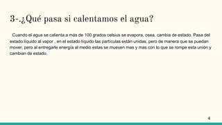 3-.¿Qué pasa si calentamos el agua?
Cuando el agua se calienta a más de 100 grados celsius se evapora, osea, cambia de estado. Pasa del
estado líquido al vapor , en el estado líquido las partículas están unidas, pero de manera que se puedan
mover, pero al entregarle energía al medio estas se mueven mas y mas con lo que se rompe esta unión y
cambian de estado.
4
 