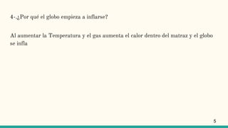 4-.¿Por qué el globo empieza a inflarse?
Al aumentar la Temperatura y el gas aumenta el calor dentro del matraz y el globo
se infla
5
 