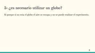 5-.¿es necesario utilizar un globo?
Si porque si no esta el globo el aire se escapa y no se puede realizar el experimento.
6
 