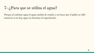 7-.¿Para que se utiliza el agua?
Porque al calentar agua el agua cambia de estado y eso hace que el globo se infle
entonces si no hay agua no funciona el experimento.
8
 