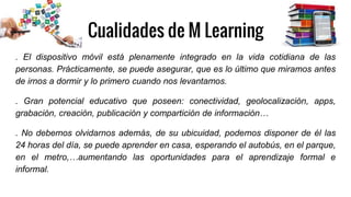 Cualidades de M Learning
. El dispositivo móvil está plenamente integrado en la vida cotidiana de las
personas. Prácticamente, se puede asegurar, que es lo último que miramos antes
de irnos a dormir y lo primero cuando nos levantamos.
. Gran potencial educativo que poseen: conectividad, geolocalización, apps,
grabación, creación, publicación y compartición de información…
. No debemos olvidarnos además, de su ubicuidad, podemos disponer de él las
24 horas del día, se puede aprender en casa, esperando el autobús, en el parque,
en el metro,…aumentando las oportunidades para el aprendizaje formal e
informal.
 