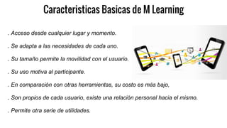 Caracteristicas Basicas de M Learning
. Acceso desde cualquier lugar y momento.
. Se adapta a las necesidades de cada uno.
. Su tamaño permite la movilidad con el usuario.
. Su uso motiva al participante.
. En comparación con otras herramientas, su costo es más bajo,
. Son propios de cada usuario, existe una relación personal hacia el mismo.
. Permite otra serie de utilidades.
 