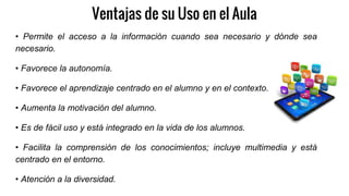 Ventajas de su Uso en el Aula
• Permite el acceso a la información cuando sea necesario y dónde sea
necesario.
• Favorece la autonomía.
• Favorece el aprendizaje centrado en el alumno y en el contexto.
• Aumenta la motivación del alumno.
• Es de fácil uso y está integrado en la vida de los alumnos.
• Facilita la comprensión de los conocimientos; incluye multimedia y está
centrado en el entorno.
• Atención a la diversidad.
 