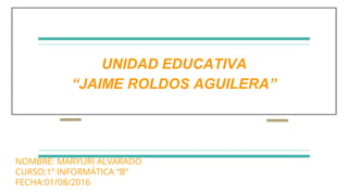 UNIDAD EDUCATIVA
“JAIME ROLDOS AGUILERA”
NOMBRE: MARYURI ALVARADO
CURSO:1º INFORMÁTICA “B”
FECHA:01/08/2016
 