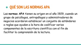 ● QUÉ SON LAS NORMAS APA
Las normas APA tienen su origen en el año 1929, cuando un
grupo de psicólogos, antropólogos y administradores de
negocios acordaron establecer un conjunto de estándares
o reglas que ayudan a la hora de codificar varios
componentes de la escritura científica con el fin de
facilitar la comprensión de la lectura.
 