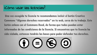 ¿Cómo usar las licencias?
Una vez escogida tu licencia te recomendamos incluir el botón Creative
Commons “Algunos derechos reservados” en tu web, cerca de tu trabajo. Este
botón enlaza con el Commons Deed, de forma que todos puedan estar
informados de las condiciones de la licencia. Si encuentras que tu licencia ha
sido violada, entonces tendrás las bases para poder defender tus derechos.
 