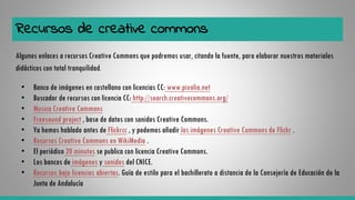 Recursos de creative commons
Algunos enlaces a recursos Creative Commons que podremos usar, citando la fuente, para elaborar nuestros materiales
didácticos con total tranquilidad.
• Banco de imágenes en castellano con licencias CC: www.pixalia.net
• Buscador de recursos con licencia CC: http://search.creativecommons.org/
• Musica Creative Commons
• Freesound project , base de datos con sonidos Creative Commons.
• Ya hemos hablado antes de Flickrcc , y podemos añadir las imágenes Creative Commons de Flickr .
• Recursos Creative Commons en WikiMedia .
• El periódico 20 minutos se publica con licencia Creative Commons.
• Los bancos de imágenes y sonidos del CNICE.
• Recursos bajo licencias abiertas. Guía de estilo para el bachillerato a distancia de la Consejería de Educación de la
Junta de Andalucía
 