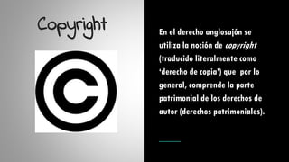 Copyright En el derecho anglosajón se
utiliza la noción de copyright
(traducido literalmente como
‘derecho de copia’) que por lo
general, comprende la parte
patrimonial de los derechos de
autor (derechos patrimoniales).
 