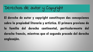 Derechos de autor y Copyright
El derecho de autor y copyright constituyen dos concepciones
sobre la propiedad literaria y artística. El primero proviene de
la familia del derecho continental, particularmente del
derecho francés, mientras que el segundo procede del derecho
anglosajón.
 