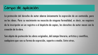 Campo de aplicación:
La protección del derecho de autor abarca únicamente la expresión de un contenido, pero
no las ideas. Para su nacimiento no necesita de ninguna formalidad, es decir, no requiere
de la inscripción en un registro o el depósito de copias, los derechos de autor nacen con la
creación de la obra.
Son objeto de protección las obras originales, del campo literario, artístico y científico,
cualquiera que sea su forma de expresión, soporte o medio. Entre otras.
 