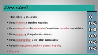 ¿Cómo cuáles?
• Libros, folletos y otros escritos
• Obras dramáticas o dramático-musicales;
• Obras coreográficas y las pantomimas;Composiciones musicales con o sin letra
• Obras musicales y otras grabaciones sonoras;
• Obras cinematográficas y otras obras audiovisuales
• Obras de dibujo, pintura, escultura, grabado, litografía;
• Sitios web
 