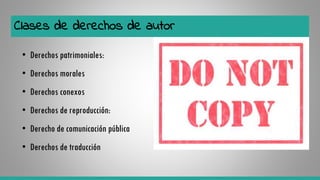 Clases de derechos de autor
• Derechos patrimoniales:
• Derechos morales
• Derechos conexos
• Derechos de reproducción:
• Derecho de comunicación pública
• Derechos de traducción
 
