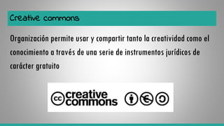 Creative commons
Organización permite usar y compartir tanto la creatividad como el
conocimiento a través de una serie de instrumentos jurídicos de
carácter gratuito
 