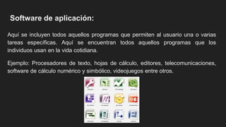 Software de aplicación:
Aquí se incluyen todos aquellos programas que permiten al usuario una o varias
tareas específicas. Aquí se encuentran todos aquellos programas que los
individuos usan en la vida cotidiana.
Ejemplo: Procesadores de texto, hojas de cálculo, editores, telecomunicaciones,
software de cálculo numérico y simbólico, videojuegos entre otros.
 
