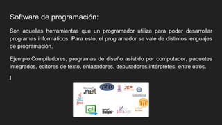 Software de programación:
Son aquellas herramientas que un programador utiliza para poder desarrollar
programas informáticos. Para esto, el programador se vale de distintos lenguajes
de programación.
Ejemplo:Compiladores, programas de diseño asistido por computador, paquetes
integrados, editores de texto, enlazadores, depuradores,intérpretes, entre otros.
 