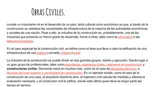 ObrasCiviles.
cumple un importante rol en el desarrollo de un país, tanto cultural como económico ya que, a través de la
construcción se satisface las necesidades de infraestructura de la mayoría de las actividades económicas
y sociales de una nación. Pese a ello, la industria de la construcción es, probablemente, una de las
industrias que presenta un menor grado de desarrollo, frente a otras, tales como la informática o las
telecomunicaciones.
En el caso especial de la construcción civil, se define como el área que lleva a cabo la edificación de una
infraestructura de uso pública o privada, urbana o rural.
La industria de la construcción se puede dividir en dos grandes grupos: diseño y ejecución. Dando lugar a
un gran grupo de profesionales, tales como arquitectos, ingenieros civiles, ingenieros en construcción y
constructores civiles. Derivando estos en muchos más, como es el caso de dibujantes técnicos, o
técnicos de nivel superior o universitario en construcción. En un ejemplo simple, como el caso de la
construcción de una casa, el arquitecto diseña la obra, el ingeniero civil calcula las medidas y efectuá la
evaluación necesaria, y el constructor civil la edifica, siendo este último quien lleva la mayor parte del
tiempo en terreno.
 