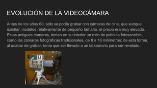 EVOLUCIÓN DE LA VIDEOCÁMARA
Antes de los años 60, sólo se podía grabar con cámaras de cine, que aunque
existían modelos relativamente de pequeño tamaño, el precio era muy elevado.
Estas antiguas cámaras, tenían en su interior un rollo de película fotosensible,
como las cámaras fotográficas tradicionales, de 8 a 16 milímetros; de esta forma,
al acabar de grabar, tenía que ser llevado a un laboratorio para ser revelado.
 